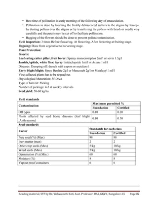 Reading	
  material,	
  SST	
  by	
  Dr.	
  Vishwanath	
  Koti,	
  Asst.	
  Professor,	
  UAS,	
  GKVK,	
  Bangalore-­‐65	
   Page	
  82	
  
	
  
• Best time of pollination in early morning of the following day of emasculation.
• Pollination in done by touching the freshly dehiscenced anthers to the stigma by forceps,
by dusting pollens over the stigma or by transferring the pollens with brush or needle very
carefully and the petals may be cut off to facilitate pollination.
• Bagging of the flowers should be done to prevent pollen contamination.
Field inspection: 3 times Before flowering, At flowering, After flowering at fruiting stage.
Roguing: Done from vegetative to harvesting stage.
Plant Protection:
Insects:
Leaf eating catter piller, fruit borer: Sparay monocrotophos 2ml/l or sevin 1.5g/l
Jassids,Aphids, white flies: Spray Imidaclopride 1ml/l ot Actara 1ml/l
Diseases: Damping off: drench with capton or metalaxyl
Early blight/blight: Spray Benlate 2g/l or Mancozeb 2g/l or Metalaxyl 1ml/l
Virus affected plants has to be rogued out
Physiological Maturation: 35 DAA
Type of harvest: Picking
Number of pickings: 4-5 at weekly intervals
Seed yield: 50-60 kg/ha
Field standards
Contamination
Maximum permitted %
Foundation Certified
Off types 0.10 0.20
Plants affected by seed borne diseases (leaf blight
,Anthracnose)
0.10 0.50
Seed standards
Factor
Standards for each class
Foundation Certified
Pure seed (%) (Max) 98 98
Inert matter (max) 2 2
Other crop seeds (Max) 5/kg 10/kg
Weed seeds (Max) 5/kg 10/kg
Germination (%) (Min.) 60 60
Moisture (%) 8 8
Vapour proof containers 6 6
 