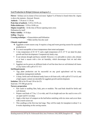 Reading	
  material,	
  SST	
  by	
  Dr.	
  Vishwanath	
  Koti,	
  Asst.	
  Professor,	
  UAS,	
  GKVK,	
  Bangalore-­‐65	
   Page	
  83	
  
	
  
Seed Production in Brinjal (Solanum melongena L.)
Flower : Solitary (or) in cluster of two (or) more highest % of fruitset is found where the stigma
is above the stamens , bisexual flowers
Anthesis : 7.30 am to 11.30 am
Peak time of anthesis : 8.30 to 10.30 a.m.
Pollen dehiscence : 9.30 to 10.00 a.m.
Stigma receptivity : At the time of flower opening more cross
Pollination by itself
Pollen viability : 8-10 days
Selfing : Bagging
Crossing technique : • Emasculation and Pollination
• Male sterility line also used
Climatic requirement
v Eggplants a warm season crop. It requires a long and warm growing season for successful
production m
v It is most susceptible to lower temperatures than tomat and pepper.
• A day temperature of 25–32 °C and a night temperature of 21–27 °C are ideal for plant
growth and fruit development. Comparatively hardy crop,
• It can tolerate drought and heavy rainfall. However, it is advisable to select a dry climate
or at least a season with a low air humidity, which discourages fruit rot and other
diseases.
• Eggplant can be grown on different kinds of soil but does best on well-drained silt loams
or clay loams with a pH of 5.5–6.5.
Soil Requirements
• Egg plant production can be successful on any good agricultural soil by using
appropriate management methods.
• A deep, fertile and well-drained sandy loam or silt loam soils, with a pH of 5.5 to 6.8, and
a high organic content are desirable for eggplant growth and development.
Isolation: 300 m for FS and 150 m for CS.
Seed rate: 375-500 gm per ha
Nursery preparation
• Sow seeds in seedling flats, beds, pots or modules. The seed beds should be fertile and
well drained.
• Prepare seed beds of 7.5m, 1.2 m wide, and 10 cm height and sow the seed in rows of 6
cm apart and 0.5 cm deep.
• Apply a thin layer of compost on the bed before mulching with rice straw and cover them
with a mesh screen net.
• Thin seedlings at the first true leaf stage. They will be ready for transplant in about 5- to
6-weeks depending on the sowing season.
 