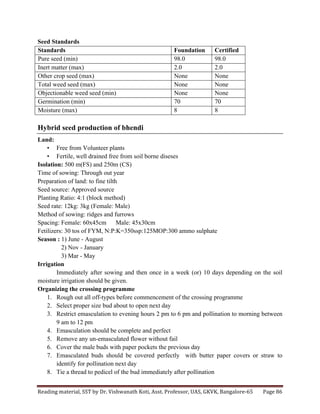 Reading	
  material,	
  SST	
  by	
  Dr.	
  Vishwanath	
  Koti,	
  Asst.	
  Professor,	
  UAS,	
  GKVK,	
  Bangalore-­‐65	
   Page	
  86	
  
	
  
Seed Standards
Standards Foundation Certified
Pure seed (min) 98.0 98.0
Inert matter (max) 2.0 2.0
Other crop seed (max) None None
Total weed seed (max) None None
Objectionable weed seed (min) None None
Germination (min) 70 70
Moisture (max) 8 8
Hybrid seed production of bhendi
Land:
• Free from Volunteer plants
• Fertile, well drained free from soil borne diseses
Isolation: 500 m(FS) and 250m (CS)
Time of sowing: Through out year
Preparation of land: to fine tilth
Seed source: Approved source
Planting Ratio: 4:1 (block method)
Seed rate: 12kg: 3kg (Female: Male)
Method of sowing: ridges and furrows
Spacing: Female: 60x45cm Male: 45x30cm
Fetilizers: 30 tos of FYM, N:P:K=350ssp:125MOP:300 ammo sulphate
Season : 1) June - August
2) Nov - January
3) Mar - May
Irrigation
Immediately after sowing and then once in a week (or) 10 days depending on the soil
moisture irrigation should be given.
Organizing the crossing programme
1. Rough out all off-types before commencement of the crossing programme
2. Select proper size bud about to open next day
3. Restrict emasculation to evening hours 2 pm to 6 pm and pollination to morning between
9 am to 12 pm
4. Emasculation should be complete and perfect
5. Remove any un-emasculated flower without fail
6. Cover the male buds with paper pockets the previous day
7. Emasculated buds should be covered perfectly with butter paper covers or straw to
identify for pollination next day
8. Tie a thread to pedicel of the bud immediately after pollination
 