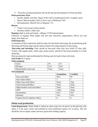 Reading	
  material,	
  SST	
  by	
  Dr.	
  Vishwanath	
  Koti,	
  Asst.	
  Professor,	
  UAS,	
  GKVK,	
  Bangalore-­‐65	
   Page	
  87	
  
	
  
9. Close the crossing programme and nip the top end and maintain 6-8 fruits per plant.
Plant protection: Pests
• Jassids, Aphids, whit flies: Roger 30 EC1ml/l or Imidacloprid 1ml/l, Acephate 1gm/l
• Borers: Monocrotophos 2ml/l or Sevin 1g/l or Methomyl 1ml/l
• Red spidermite: Dicofol 2m/l or Majastar 1.5/l
Disease
• Yellow vein mosaic:Control Jassids
• Powdery mildew: Sulfur 2g/l
Roguing: Both in male and female –offtypes, YVM infected plants
Charectes of roguing; Plant height, leaf and stem charecters, pigmentation, flower size and
shape, fruit shape ect.
Field Inspection
A minimum of three inspections shall be made, the first before flowering, the second during peak
flowering and fruiting stage and the third at mature fruit stage and prior to harvesting.
Harveting and threshing: Pods should be harvested when they have dried (35 days pld).
Varities with anguler pods, which open along sutures, should be harvested promptly to avoide
shettering.
Pods are picked by hand and threshed by flailing seeds by hand or beat with sticks.
Seed Yield:10-12 qtl/ha
Field standards
Factor FS CS
Off types 0.10 0.20
Objectionable weed seed None None
Seed standards
Foundation Certified
Pure seed (Min) 99% 99
Inert matter (Max) 1 1
Other crop seeds (Max) None 5/kg
Total weed seed (Max) None None
Objectionable weed seed (Max) None None
ODV 10/kg 20/kg
Germination 65% 65%
Moisture 10% 10%
Vapour Proof Containers (Max) 8 8
Onion seed production
Land Requirement: Select fields in which an onion crop was not grown in the previous year
unless it is the same variety and certified by seed certification agency for its purity. The soil
should be rich in organic matter and have good water holding capacity.
 