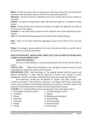 Reading	
  material,	
  SST	
  by	
  Dr.	
  Vishwanath	
  Koti,	
  Asst.	
  Professor,	
  UAS,	
  GKVK,	
  Bangalore-­‐65	
   Page	
  8	
  
	
  
Hilum : It is the scar mostly white in colour present on the lateral side of the seed. It represents
attachment of the seed stalk to placenta of the fruit to mother plant (eg) Pulses.
Micropyle : The point where the integuments meet at the nucellar apex has been referred as
micropyle.
Chalaza : At region of integumentary origin and attachment opposite to micropyle is called
chalaza.
Rapha : The area between the micropyle and chalaza is the rapha. The rapha may be visible on
the seed coat of some species.
Caruncle: It is the white spongy outgrowth of the micropyle seen in some species (eg) Castor,
Tapioca.
Aril : It is the coloured flesh mass present on the outside of the seed (eg) Nutmeg.
Hairs : They are the minute thread like appendages present on the surface of the seed (eg)
Cotton.
Wings: It is the papery structure attached to the side of the seed coat either to a specific side of
the seed coat or to all sides (eg) Moringa.
SEED TECHNOLOGY -DEFINATION, OBJECTIVE AND ITS ROLEIN INCREASING
AGRICULTURAL PRODUCTION
SEED TECHNOLOGY
The role of seed technology is to protect the biological entity of seed and look after its
welfare.
COWAN, 1973: Defined Seed Technology as that “discipline of studies having to do with
seed production, maintenance, quality and preservation”.
FEISTRITZER, 1975: Seed technology as “the methods through which the genetic and
physical characteristics of seeds could be improved. It involves such activities as variety
development, evaluation and release, seed production, processing, storage and certification”
Seed technology includes the development of superior crop plant varieties, their
evaluation and release, seed production, processing, seed storage, seed testing, seed quality
control, seed certification, seed marketing, distribution and research on seed these aspects. Seed
production, seed handling based on modern botanical and agricultural sciences.
NATURE: It is a multidisciplinary science encompassing a range of disciplines such as:
1. Development of superior varieties
2. Evaluation
3. Release
4. Production
5. Processing
6. Storage
7. Testing
8. Certification/quality control
9. Storage
10. Marketing and distribution
11. Seed pathology
12. Seed entomology
13. Seed physiology
14. Seed ecology
 