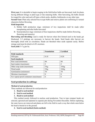 Reading	
  material,	
  SST	
  by	
  Dr.	
  Vishwanath	
  Koti,	
  Asst.	
  Professor,	
  UAS,	
  GKVK,	
  Bangalore-­‐65	
   Page	
  89	
  
	
  
First year: It is desirable to begin rouging in the field before bulbs are harvested, look for plants
having different foliage or plant type or late maturing bulbs. After harvesting, the bulbs should
be rouged for color and such off types a thick necks, doubles, bottlenecks or any other type.
Second Year: Plant only selected true to type bulbs and remove plants not confirming to varietal
characters before flowering.
Field Inspection
A. Mother bulb production stage: minimum of two inspections shall be made (after
transplanting and after bulbs harvested
B. Seed production stage: minimum of four inspections shall be made (before flowering,
flowering and maturity)
Harvesting and threshing: seed is ready for harvest when first formed seed in the heads get
blackened. 2-3 pickings are necessary to harvest the heads. Seed heads after harvest are
thoroughly dried with sir circulation. Heads are threshed when seeds separate easily. Before
storage seed must be dried to 6-8% moisture.
Seed yield: 5-7 q per ha.
Foundation Certified
Field standards
Off-types 0.10 0.20
Seed standards
Pure seed (minimum) 98 98
Inert matter (maximum) 2 2
Other crop seeds (maximum) 5/kg 10/kg
Weed seeds 5/kg 10/kg
Germination (minimum) 70 70
Moisture (maximum) 8 8
For vapour-proof containers (maximum) 6 6
Seed production in cabbage
Method of seed production
Three methods are followed for seed production
1. Head to seed method
2. Seed to seed method
1. Head to seed method
This method mostly followed in nucleus seed production. True to type compact heads are
selected, uprooted and replanted in separate plot during November-December. Before replanting,
the outer leaves are removed and plants are left in the field in such a way that whole stem below
the head is buried in to the ground.
2. Seed to seed method (Insitu method)
 