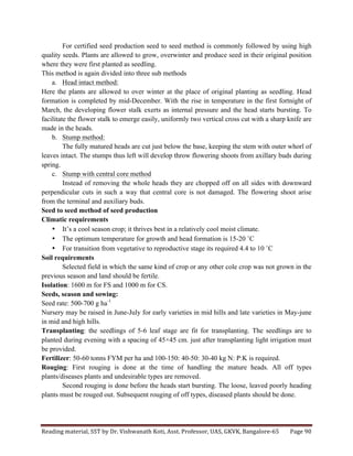 Reading	
  material,	
  SST	
  by	
  Dr.	
  Vishwanath	
  Koti,	
  Asst.	
  Professor,	
  UAS,	
  GKVK,	
  Bangalore-­‐65	
   Page	
  90	
  
	
  
For certified seed production seed to seed method is commonly followed by using high
quality seeds. Plants are allowed to grow, overwinter and produce seed in their original position
where they were first planted as seedling.
This method is again divided into three sub methods
a. Head intact method:
Here the plants are allowed to over winter at the place of original planting as seedling. Head
formation is completed by mid-December. With the rise in temperature in the first fortnight of
March, the developing flower stalk exerts as internal pressure and the head starts bursting. To
facilitate the flower stalk to emerge easily, uniformly two vertical cross cut with a sharp knife are
made in the heads.
b. Stump method:
The fully matured heads are cut just below the base, keeping the stem with outer whorl of
leaves intact. The stumps thus left will develop throw flowering shoots from axillary buds during
spring.
c. Stump with central core method
Instead of removing the whole heads they are chopped off on all sides with downward
perpendicular cuts in such a way that central core is not damaged. The flowering shoot arise
from the terminal and auxiliary buds.
Seed to seed method of seed production
Climatic requirements
• It’s a cool season crop; it thrives best in a relatively cool moist climate.
• The optimum temperature for growth and head formation is 15-20 ˚C
• For transition from vegetative to reproductive stage its required 4.4 to 10 ˚C
Soil requirements
Selected field in which the same kind of crop or any other cole crop was not grown in the
previous season and land should be fertile.
Isolation: 1600 m for FS and 1000 m for CS.
Seeds, season and sowing:
Seed rate: 500-700 g ha-1
Nursery may be raised in June-July for early varieties in mid hills and late varieties in May-june
in mid and high hills.
Transplanting: the seedlings of 5-6 leaf stage are fit for transplanting. The seedlings are to
planted during evening with a spacing of 45×45 cm. just after transplanting light irrigation must
be provided.
Fertilizer: 50-60 tonns FYM per ha and 100-150: 40-50: 30-40 kg N: P:K is required.
Rouging: First rouging is done at the time of handling the mature heads. All off types
plants/diseases plants and undesirable types are removed.
Second rouging is done before the heads start bursting. The loose, leaved poorly heading
plants must be rouged out. Subsequent rouging of off types, diseased plants should be done.
 