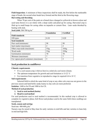 Reading	
  material,	
  SST	
  by	
  Dr.	
  Vishwanath	
  Koti,	
  Asst.	
  Professor,	
  UAS,	
  GKVK,	
  Bangalore-­‐65	
   Page	
  91	
  
	
  
Field Inspection: A minimum of three inspections shall be made, the first before the marketable
stage of heads, the second when heads have formed and the third at the flowering stage.
Harvesting and threshing
When 70 per cent of the pods on a branch have changed to yellowish to brown colour and
seed turns brown it is cut whole with a sharp sickle and piled up for curing. Harvested crop is
filed up in small heaps for curing either on tarpaulin or cement floor. Later seeds threshed by
beating with stick.
Seed yield: 500-700 kg ha-1
Foundation Certified
Field standards
Off-types 0.10 0.20
Seed standards
Pure seed (minimum) 98 98
Inert matter (maximum) 2 2
Other crop seeds (maximum) 5/kg 10/kg
Weed seeds 5/kg 10/kg
Germination (minimum) 70 70
Moisture (maximum) 7 7
For vapour-proof containers (maximum) 5 5
Seed production in cauliflower
Climatic requirements
• It’s a cool season crop; it thrives best in a relatively cool moist climate.
• The optimum temperature for growth and curd formation is 15-22 ˚C
• For transition from vegetative to reproductive stage its required 4.4 to 10 ˚C
Soil requirements
Selected field in which the same kind of crop or any other cole crop was not grown in the
previous season and land fertile sandy loamy to clay soils are more preferred.
Isolation: 1600 m for FS and 1000 m for CS.
Method of seed production
1. Seed to seed method (Insitu)
2. Head to seed method
For seed production seed to seed method is recommended. In this method crop is allowed to
complete its vegetative phase, bolt flower and produce seed in the same field where seedlings are
transplanted.
Seeds, season and sowing:
Seed rate: 400-600 g ha-1
Nursery may be raised in May-June for early varieties in mid hills and late varieties in June-July
in mid and high hills.
 