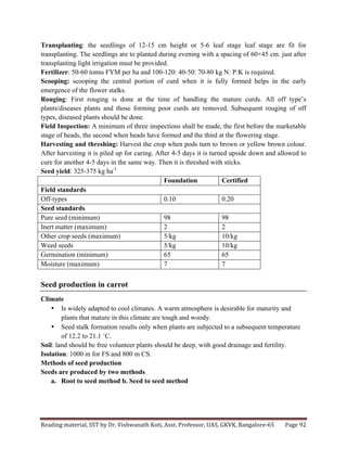 Reading	
  material,	
  SST	
  by	
  Dr.	
  Vishwanath	
  Koti,	
  Asst.	
  Professor,	
  UAS,	
  GKVK,	
  Bangalore-­‐65	
   Page	
  92	
  
	
  
Transplanting: the seedlings of 12-15 cm height or 5-6 leaf stage leaf stage are fit for
transplanting. The seedlings are to planted during evening with a spacing of 60×45 cm. just after
transplanting light irrigation must be provided.
Fertilizer: 50-60 tonns FYM per ha and 100-120: 40-50: 70-80 kg N: P:K is required.
Scooping: scooping the central portion of curd when it is fully formed helps in the early
emergence of the flower stalks.
Rouging: First rouging is done at the time of handling the mature curds. All off type’s
plants/diseases plants and those forming poor curds are removed. Subsequent rouging of off
types, diseased plants should be done.
Field Inspection: A minimum of three inspections shall be made, the first before the marketable
stage of heads, the second when heads have formed and the third at the flowering stage.
Harvesting and threshing: Harvest the crop when pods turn to brown or yellow brown colour.
After harvesting it is piled up for curing. After 4-5 days it is turned upside down and allowed to
cure for another 4-5 days in the same way. Then it is threshed with sticks.
Seed yield: 325-375 kg ha-1
Foundation Certified
Field standards
Off-types 0.10 0.20
Seed standards
Pure seed (minimum) 98 98
Inert matter (maximum) 2 2
Other crop seeds (maximum) 5/kg 10/kg
Weed seeds 5/kg 10/kg
Germination (minimum) 65 65
Moisture (maximum) 7 7
Seed production in carrot
Climate
• Is widely adapted to cool climates. A warm atmosphere is desirable for maturity and
plants that mature in this climate are tough and woody.
• Seed stalk formation results only when plants are subjected to a subsequent temperature
of 12.2 to 21.1 ˚C.
Soil: land should be free volunteer plants should be deep, with good drainage and fertility.
Isolation: 1000 m for FS and 800 m CS.
Methods of seed production
Seeds are produced by two methods
a. Root to seed method b. Seed to seed method
 