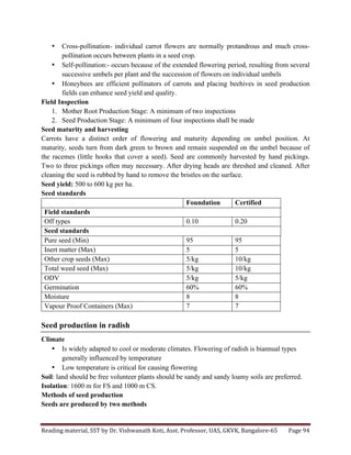 Reading	
  material,	
  SST	
  by	
  Dr.	
  Vishwanath	
  Koti,	
  Asst.	
  Professor,	
  UAS,	
  GKVK,	
  Bangalore-­‐65	
   Page	
  94	
  
	
  
• Cross-pollination- individual carrot flowers are normally protandrous and much cross-
pollination occurs between plants in a seed crop.
• Self-pollination:- occurs because of the extended flowering period, resulting from several
successive umbels per plant and the succession of flowers on individual umbels
• Honeybees are efficient pollinators of carrots and placing beehives in seed production
fields can enhance seed yield and quality.
Field Inspection
1. Mother Root Production Stage: A minimum of two inspections
2. Seed Production Stage: A minimum of four inspections shall be made
Seed maturity and harvesting
Carrots have a distinct order of flowering and maturity depending on umbel position. At
maturity, seeds turn from dark green to brown and remain suspended on the umbel because of
the racemes (little hooks that cover a seed). Seed are commonly harvested by hand pickings.
Two to three pickings often may necessary. After drying heads are threshed and cleaned. After
cleaning the seed is rubbed by hand to remove the bristles on the surface.
Seed yield: 500 to 600 kg per ha.
Seed standards
Foundation Certified
Field standards
Off types 0.10 0.20
Seed standards
Pure seed (Min) 95 95
Inert matter (Max) 5 5
Other crop seeds (Max) 5/kg 10/kg
Total weed seed (Max) 5/kg 10/kg
ODV 5/kg 5/kg
Germination 60% 60%
Moisture 8 8
Vapour Proof Containers (Max) 7 7
Seed production in radish
Climate
• Is widely adapted to cool or moderate climates. Flowering of radish is biannual types
generally influenced by temperature
• Low temperature is critical for causing flowering
Soil: land should be free volunteer plants should be sandy and sandy loamy soils are preferred.
Isolation: 1600 m for FS and 1000 m CS.
Methods of seed production
Seeds are produced by two methods
 