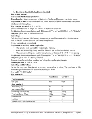 Reading	
  material,	
  SST	
  by	
  Dr.	
  Vishwanath	
  Koti,	
  Asst.	
  Professor,	
  UAS,	
  GKVK,	
  Bangalore-­‐65	
   Page	
  95	
  
	
  
b. Root to seed method b. Seed to seed method
Root to seed method
First season: Mother root production
Time of sowing: Asiatic types sown in September-October and Japanese type during august
Preparation of land: It need deep loose soil for the best development. Prepared the land to fine
tilth by repeated ploughing.
Seed rate and sowing: 8 to 10 kg per ha.
Seeds have to be sown on ridges and furrows at the rate of 45×10 cm.
Fertilization: For roots production apply 20 tonnes of FYM ha-1
and 100:50:50 kg N:P:K kg ha-1
Irrigation: given once in 8-10 days interval
Harvesting:
Fully developed roots are lifted along with tops and arranged in rows to select the true to type
roots. Roots are selected based on size, shape and pithiness.
Second season (seed production)
Preparation of steckling and transplanting
• The selected roots are used for preparing the steckling
• Roots are prepared by giving two-third shoot cut and half to three-fourths root cut.
• The prepare stecklings are used for transplanting at the rate of 45-60 ×8-10 cm spacing
Fertilization: For roots production apply 20 tonnes of FYM ha-1
and 100:50:50 kg N:P:K kg ha-1
Irrigation: given once in 8-10 days interval
Roguing: it can be carried out based on leaf colour, flower characteristics etc.
Field inspections: as same as carrot
Harvesting and threshing
Harvest the crop when they dry and turn creamy straw yellow in colour. The crop is cut at fully
matured stage and threshed can be done by beating the sticks.
Seed yield: 700-1000 kg ha-1
Seed standards
Foundation Certified
Field standards
Off types 0.10 0.20
Seed standards
Pure seed (Min) 98 98
Inert matter (Max) 2 2
Other crop seeds (Max) 5/kg 10/kg
Total weed seed (Max) 10/kg 20/kg
Germination 70% 70%
Moisture 6 6
Vapour Proof Containers (Max) 5 5
 
