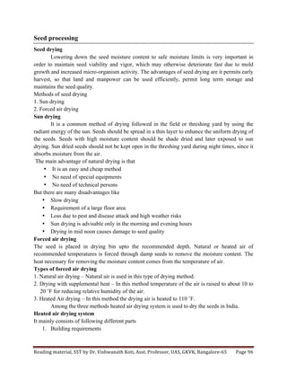 Reading	
  material,	
  SST	
  by	
  Dr.	
  Vishwanath	
  Koti,	
  Asst.	
  Professor,	
  UAS,	
  GKVK,	
  Bangalore-­‐65	
   Page	
  96	
  
	
  
Seed processing
Seed drying
Lowering down the seed moisture content to safe moisture limits is very important in
order to maintain seed viability and vigor, which may otherwise deteriorate fast due to mold
growth and increased micro-organism activity. The advantages of seed drying are it permits early
harvest, so that land and manpower can be used efficiently, permit long term storage and
maintains the seed quality.
Methods of seed drying
1. Sun drying
2. Forced air drying
Sun drying
It is a common method of drying followed in the field or threshing yard by using the
radiant energy of the sun. Seeds should be spread in a thin layer to enhance the uniform drying of
the seeds. Seeds with high moisture content should be shade dried and later exposed to sun
drying. Sun dried seeds should not be kept open in the threshing yard during night times, since it
absorbs moisture from the air.
The main advantage of natural drying is that
• It is an easy and cheap method
• No need of special equipments
• No need of technical persons
But there are many disadvantages like
• Slow drying
• Requirement of a large floor area
• Loss due to pest and disease attack and high weather risks
• Sun drying is advisable only in the morning and evening hours
• Drying in mid noon causes damage to seed quality
Forced air drying
The seed is placed in drying bin upto the recommended depth. Natural or heated air of
recommended temperatures is forced through damp seeds to remove the moisture content. The
heat necessary for removing the moisture content comes from the temperature of air.
Types of forced air drying
1. Natural air drying – Natural air is used in this type of drying method.
2. Drying with supplemental heat – In this method temperature of the air is raised to about 10 to
20 ˚F for reducing relative humidity of the air.
3. Heated Air drying – In this method the drying air is heated to 110 ˚F.
Among the three methods heated air drying system is used to dry the seeds in India.
Heated air drying system
It mainly consists of following different parts
1. Building requirements
 