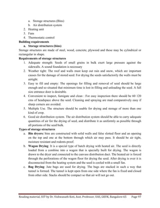 Reading	
  material,	
  SST	
  by	
  Dr.	
  Vishwanath	
  Koti,	
  Asst.	
  Professor,	
  UAS,	
  GKVK,	
  Bangalore-­‐65	
   Page	
  97	
  
	
  
a. Storage structures (Bins)
b. Air distribution system
2. Heating unit
3. Fans
4. Thermostatic control
Building requirements
a. Storage structures (bins)
Storage structures are made of steel, wood, concrete, plywood and these may be cylindrical or
rectangular in shape.
Requirements of storage structures
1. Adequate strength: Seeds of small grains in bulk exert large pressure against the
sidewalls. A sound foundation is necessary
2. Weather tight: The roof and walls must keep out rain and snow, which are important
causes for the damage of stored seed. For drying the seeds satisfactorily the walls must be
airtight.
3. Easy to fill and empty: The openings for filling and removal of seed should be large
enough and so situated that minimum time is lost in filling and unloading the seed. A full
size entrance door is desirable.
4. Convenient to inspect, fumigate and clean : For easy inspection there should be 60 120
cms of headspace above the seed. Cleaning and spraying are mad comparatively easy if
sharp corners are avoided.
5. Multiple Use. The structure should be usable for drying and storage of more than one
kind of crop.
6. Good air distribution system. The air distribution system should be able to carry adequate
quantities of air for the drying of seed, and distribute it as uniformly as possible through
all portions of the seed bulk.
Types of storage structures
a. Bin dryers: bins are constructed with solid walls and false slotted floor and an opening
on the top and one at the bottom through which air may pass. It should be air tight,
moisture resistant and rodents proof.
b. Wagon Drying: It is a special type of batch drying with heated air. The seed is directly
loaded from a combine into a wagon that is specially built for drying. The wagon is
drawn to the dryer and connected to the canvass distribution duct. The heated air is forced
through the perforations of the wagon floor for drying the seed. After drying is over it is
disconnected from the heating system and the seed is cooled with a small fan.
c. Bag Drying: Jute bags are used for drying. The bags are stacked in such a way that
tunnel is formed. The tunnel is kept open from one side where the fan is fixed and closed
from other side. Stacks should be compact so that air will not go out.
 