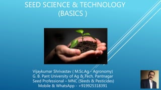 SEED SCIENCE & TECHNOLOGY
(BASICS )
Vijaykumar Shrivastav ( M.Sc.Ag - Agronomy)
G. B. Pant University of Ag & Tech, Pantnagar
Seed Professional – MNC (Seeds & Pesticides)
Mobile & WhatsApp - +919925318391
 