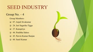 SEED INDUSTRY
Group No. – 4
Group Members-
 07. Anjali Sivakumar
 24. Juri Sagarika Tigga
 27. Kanupriya
 44. Pratibha Sahoo
 45. Parvin Kumar Ranjan
 60. Sunil Kumar
 