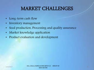 MARKET CHALLENGES
• Long-term cash flow
• Inventory management
• Seed production, Processing and quality assurance
• Market knowledge application
• Product evaluation and development
2/23/2017 16
B.Sc. (Hons.) AGRICULTURE BATCH-13 GROUP-04
SEED SECTOR
 