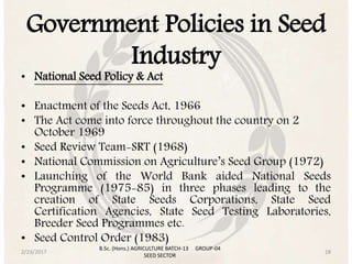 Government Policies in Seed
Industry
• National Seed Policy & Act
• Enactment of the Seeds Act, 1966
• The Act come into force throughout the country on 2
October 1969
• Seed Review Team-SRT (1968)
• National Commission on Agriculture’s Seed Group (1972)
• Launching of the World Bank aided National Seeds
Programme (1975-85) in three phases leading to the
creation of State Seeds Corporations, State Seed
Certification Agencies, State Seed Testing Laboratories,
Breeder Seed Programmes etc.
• Seed Control Order (1983)
2/23/2017 18
B.Sc. (Hons.) AGRICULTURE BATCH-13 GROUP-04
SEED SECTOR
 