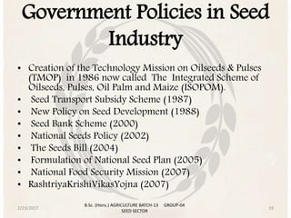 Government Policies in Seed
Industry
• Creation of the Technology Mission on Oilseeds & Pulses
(TMOP) in 1986 now called The Integrated Scheme of
Oilseeds, Pulses, Oil Palm and Maize (ISOPOM).
• Seed Transport Subsidy Scheme (1987)
• New Policy on Seed Development (1988)
• Seed Bank Scheme (2000)
• National Seeds Policy (2002)
• The Seeds Bill (2004)
• Formulation of National Seed Plan (2005)
• National Food Security Mission (2007)
• RashtriyaKrishiVikasYojna (2007)
2/23/2017 19
B.Sc. (Hons.) AGRICULTURE BATCH-13 GROUP-04
SEED SECTOR
 
