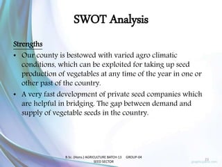 SWOT Analysis
Strengths
• Our county is bestowed with varied agro climatic
conditions, which can be exploited for taking up seed
production of vegetables at any time of the year in one or
other past of the country.
• A very fast development of private seed companies which
are helpful in bridging. The gap between demand and
supply of vegetable seeds in the country.
2/23/2017 23
B.Sc. (Hons.) AGRICULTURE BATCH-13 GROUP-04
SEED SECTOR
 