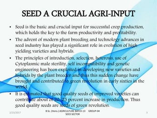 SEED A CRUCIAL AGRI-INPUT
• Seed is the basic and crucial input for successful crop production,
which holds the key to the farm productivity and profitability.
• The advent of modern plant breeding and technology advances in
seed industry has played a significant role in evolution of high
yielding varieties and hybrids.
• The principles of introduction, selection, heterosis, use of
Cytoplasmic male sterility, self incompatibility and genetic
engineering has been exploited in developing new varieties and
hybrids by the plant breeder and thus this sudden change have
brought and contributed to green revolution in early sixties in the
world.
• It is estimated that good quality seeds of improved varieties can
contribute about of 20-25 percent increase in production. Thus
good quality seeds are seeds of green revolution.
2/23/2017 3
B.Sc. (Hons.) AGRICULTURE BATCH-13 GROUP-04
SEED SECTOR
 