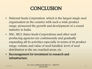CONCLUSION
• National Seeds Corporation, which is the largest single seed
organization in the country with such a wide product
range, pioneered the growth and development of a sound
industry in India.
• NSC, SFCI, States Seeds Corporations and other seed
producing agencies are continuously and gradually
expanding all its activities especially in terms of its product
range, volume and value of seed handled, level of seed
distribution to the un-reached areas, etc.
• Encouragement for investment in research and
infrastructure.
2/23/2017 31
B.Sc. (Hons.) AGRICULTURE BATCH-13 GROUP-04
SEED SECTOR
 