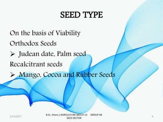 SEED TYPE
On the basis of Viability
Orthodox Seeds
 Judean date, Palm seed
Recalcitrant seeds
 Mango, Cocoa and Rubber Seeds
2/23/2017 9
B.Sc. (Hons.) AGRICULTURE BATCH-13 GROUP-04
SEED SECTOR
 