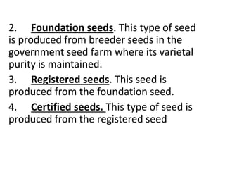 2. Foundation seeds. This type of seed
is produced from breeder seeds in the
government seed farm where its varietal
purity is maintained.
3. Registered seeds. This seed is
produced from the foundation seed.
4. Certified seeds. This type of seed is
produced from the registered seed
 