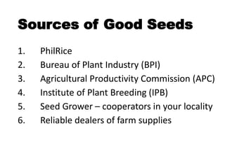 Sources of Good Seeds
1. PhilRice
2. Bureau of Plant Industry (BPI)
3. Agricultural Productivity Commission (APC)
4. Institute of Plant Breeding (IPB)
5. Seed Grower – cooperators in your locality
6. Reliable dealers of farm supplies
 
