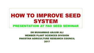 HOW TO IMPROVE SEED
SYSTEM
PRESENTATION AT FAO SEED SEMINAR
DR MUHAMMAD ANJUM ALI
MEMBER PLANT SCIENCES DIVISION
PAKISTAN AGRICULTURE RESEARCH COUNCIL
2017
 