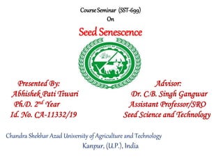 Course Seminar (SST-699)
On
Seed Senescence
Presented By: Advisor:
Abhishek Pati Tiwari Dr. C.B. Singh Gangwar
Ph.D. 2nd Year Assistant Professor/SRO
Id. No. CA-11332/19 Seed Science and Technology
Chandra Shekhar Azad University of Agriculture and Technology
Kanpur, (U.P.), India
 
