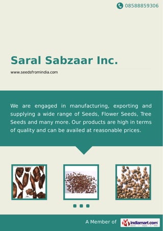 08588859306
A Member of
Saral Sabzaar Inc.
www.seedsfromindia.com
We are engaged in manufacturing, exporting and
supplying a wide range of Seeds, Flower Seeds, Tree
Seeds and many more. Our products are high in terms
of quality and can be availed at reasonable prices.
 