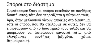 Σπόροι στο διάστημα
Συμπέρασμα: Όταν οι σπόροι εκτεθούν σε συνθήκες
διαστήματος, τότε δεν επηρεάζεται η φύτρωση τους.
Άρα, όταν μελλοντικά γίνουν αποικίες στο διάστημα,
τότε οι σπόροι που θα στείλουμε σε αυτές, δεν θα
επηρεαστούν από το διαστημικό τους ταξίδι και θα
μπορέσουν να φυτρώσουν κανονικά κάτω από
ελεγχόμενες συνθήκες (οξυγόνο, χώμα,
θερμοκρασία).
 