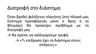 Διατροφή στο διάστημα
Όταν βρεθεί φιλόξενος πλανήτης (στο Ηλιακό μας
Σύστημα προσφέρεται μόνο ο Άρης ή το
Φεγγάρι) θα προκύψει πρόβλημα με τη
διατροφή μας
→ θα πρέπει να καλλιεργούμε τροφή
→ «Τι επίδραση έχει το διάστημα στους
σπόρους;»
 