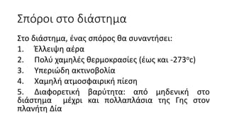 Σπόροι στο διάστημα
Στο διάστημα, ένας σπόρος θα συναντήσει:
1. Έλλειψη αέρα
2. Πολύ χαμηλές θερμοκρασίες (έως και -273oc)
3. Υπεριώδη ακτινοβολία
4. Χαμηλή ατμοσφαιρική πίεση
5. Διαφορετική βαρύτητα: από μηδενική στο
διάστημα μέχρι και πολλαπλάσια της Γης στον
πλανήτη Δία
 