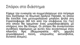 Σπόροι στο διάστημα
Είχαμε την ευκαιρία να συμμετάσχουμε στο πείραμα
που διεξήγαγε το Ιδιωτικό Σχολείο Πασκάλ, το οποίο
θα έστελνε ένα μετεωρολογικό μπαλόνι ψηλά στη
Στρατόσφαιρα (60 km από την επιφάνεια της Γης)
στο οποίο θα κρεμόταν ένας μικροδορυφόρος με
σπόρους που θα δίναμε. Οι σπόροι θα συναντούσαν
συνθήκες παρόμοιες με αυτές που συναντούμε στον
πλανήτη Άρη (θερμοκρασία -60oc, χαμηλή
ατμοσφαιρική πίεση, υπεριώδης ακτινοβολία,
δυνατοί άνεμοι).
 