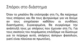 Σπόροι στο διάστημα
Όταν το μπαλόνι θα επέστρεφε στη Γη, θα παίρναμε
τους σπόρους και θα τους φυτρώναμε για να δούμε
αν τους επηρέασαν καθόλου οι συνθήκες
διαστήματος. Συγκεκριμένα, θα συγκρίναμε την
ανάπτυξή τους με σπόρους που έμειναν στη Γη. Για
τους σκοπούς του πειράματος επιλέξαμε να δώσουμε
για το πείραμα αυτό, σπόρους άσπρων φασολιών,
γιατί είναι πλούσια σε πρωτεΐνες.
 