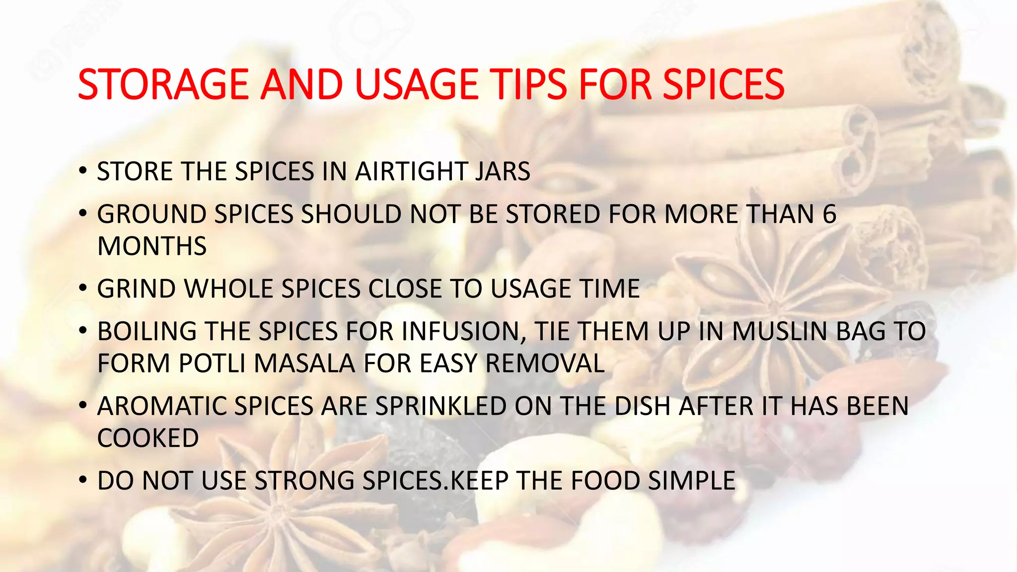 STORAGE AND USAGE TIPS FOR SPICES
• STORE THE SPICES IN AIRTIGHT JARS
• GROUND SPICES SHOULD NOT BE STORED FOR MORE THAN 6
MONTHS
• GRIND WHOLE SPICES CLOSE TO USAGE TIME
• BOILING THE SPICES FOR INFUSION, TIE THEM UP IN MUSLIN BAG TO
FORM POTLI MASALA FOR EASY REMOVAL
• AROMATIC SPICES ARE SPRINKLED ON THE DISH AFTER IT HAS BEEN
COOKED
• DO NOT USE STRONG SPICES.KEEP THE FOOD SIMPLE
 