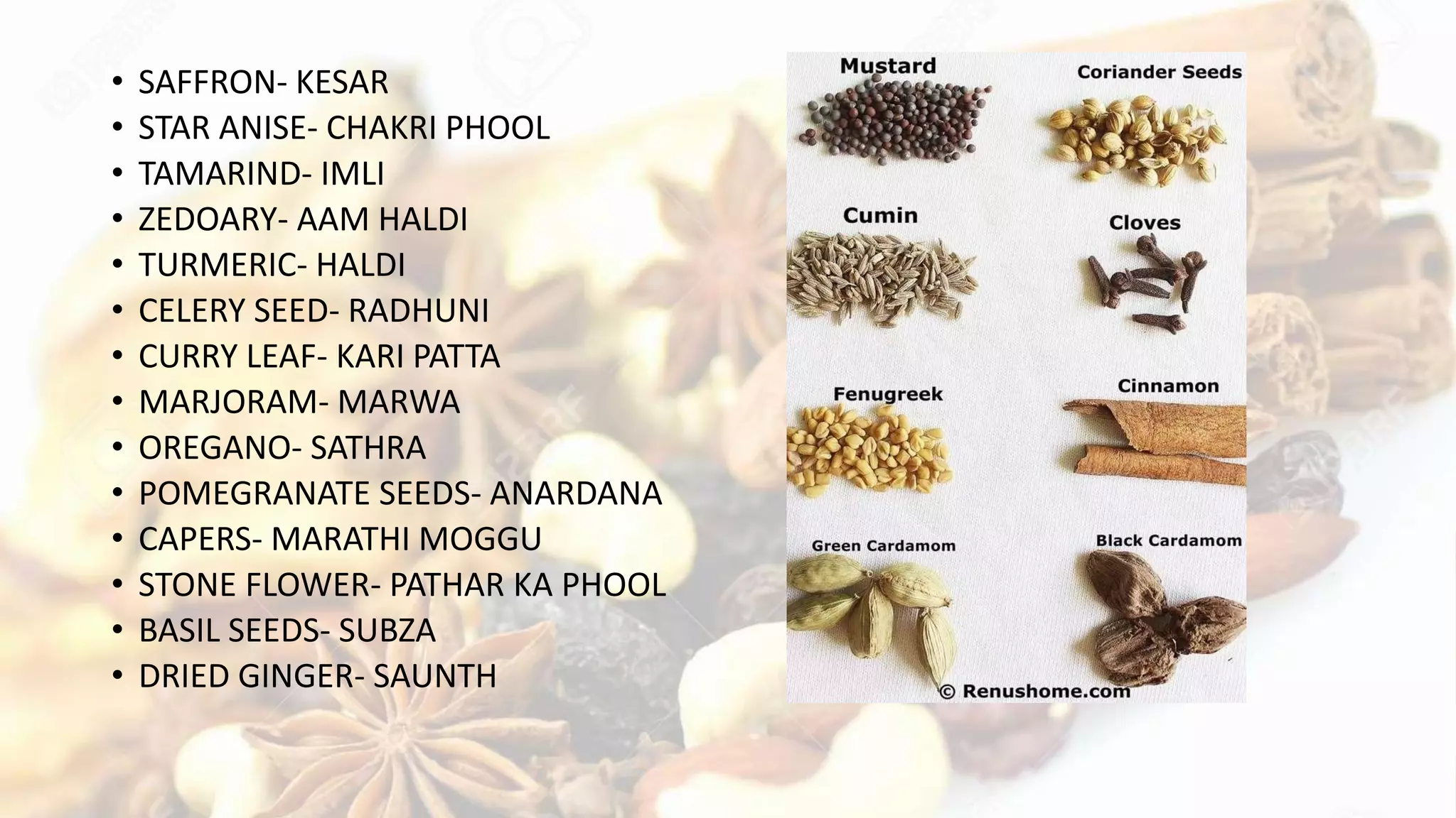 • SAFFRON- KESAR
• STAR ANISE- CHAKRI PHOOL
• TAMARIND- IMLI
• ZEDOARY- AAM HALDI
• TURMERIC- HALDI
• CELERY SEED- RADHUNI
• CURRY LEAF- KARI PATTA
• MARJORAM- MARWA
• OREGANO- SATHRA
• POMEGRANATE SEEDS- ANARDANA
• CAPERS- MARATHI MOGGU
• STONE FLOWER- PATHAR KA PHOOL
• BASIL SEEDS- SUBZA
• DRIED GINGER- SAUNTH
 