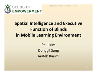 All Rights Reserved by Seeds of Empowerment




Spatial Intelligence and Executive 
Spatial Intelligence and Executive
        Function of Blinds
 in Mobile Learning Environment
             Paul Kim
           Donggil Song
           Arafeh Karimi

                                                                1
 