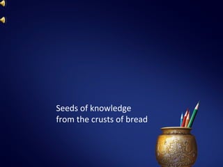 Seeds of knowledge
from the crusts of bread
 