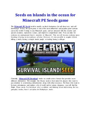 Seeds on Islands in the ocean for
Minecraft PE Seeds game
The Minecraft PE Seeds world is usually an ideal destination for self-discovery and self-
knowledge! In fact, the sport genre is one of the most influential and popular game systems
across the world. Coming to any Minecraft game, and are attracted with the creative and
special creatures, mysterious scenes, and simple-to-comprehend rules. You can mine for
redstone ore underground there’s materials in Minecraft. That ore will become redstone upon
breaking it having an iron pickaxe or better. However, it’s also possible to acquire it from
killing a witch, looting a temple inside jungle, or trading having a villager.
Currently, Minecraft PE Download works on a multi-action format that provides users
different alternatives. For example, the Classic mode is best suited for players who want to
pay attention to constructing infrastructure along with other resources. For those who want to
be more adventurous and explore a lot of world and its various dynamics, you will find the
Single Player mode. For the player who’s confident and thinking about intertwining the two
gameplay modes, there’s an option for Multiplayer mode.
 