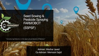 ‘’Introducing Robotics in the Agricultural Sector of Pakistan’’
Seed Sowing &
Pesticide Spraying
FARMOBOT
(SSPSF)
Adviser: Mazhar Javed
Co-Adviser: Memoon Sajid
 