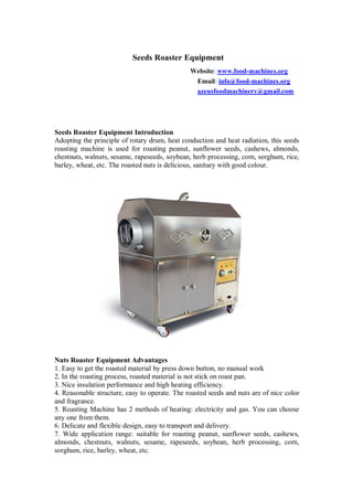 Seeds Roaster Equipment
Website: www.food-machines.org
Email: info@food-machines.org
azeusfoodmachinery@gmail.com
Seeds Roaster Equipment Introduction
Adopting the principle of rotary drum, heat conduction and heat radiation, this seeds
roasting machine is used for roasting peanut, sunflower seeds, cashews, almonds,
chestnuts, walnuts, sesame, rapeseeds, soybean, herb processing, corn, sorghum, rice,
barley, wheat, etc. The roasted nuts is delicious, sanitary with good colour.
Nuts Roaster Equipment Advantages
1. Easy to get the roasted material by press down button, no manual work
2. In the roasting process, roasted material is not stick on roast pan.
3. Nice insulation performance and high heating efficiency.
4. Reasonable structure, easy to operate. The roasted seeds and nuts are of nice color
and fragrance.
5. Roasting Machine has 2 methods of heating: electricity and gas. You can choose
any one from them.
6. Delicate and flexible design, easy to transport and delivery.
7. Wide application range: suitable for roasting peanut, sunflower seeds, cashews,
almonds, chestnuts, walnuts, sesame, rapeseeds, soybean, herb processing, corn,
sorghum, rice, barley, wheat, etc.
 