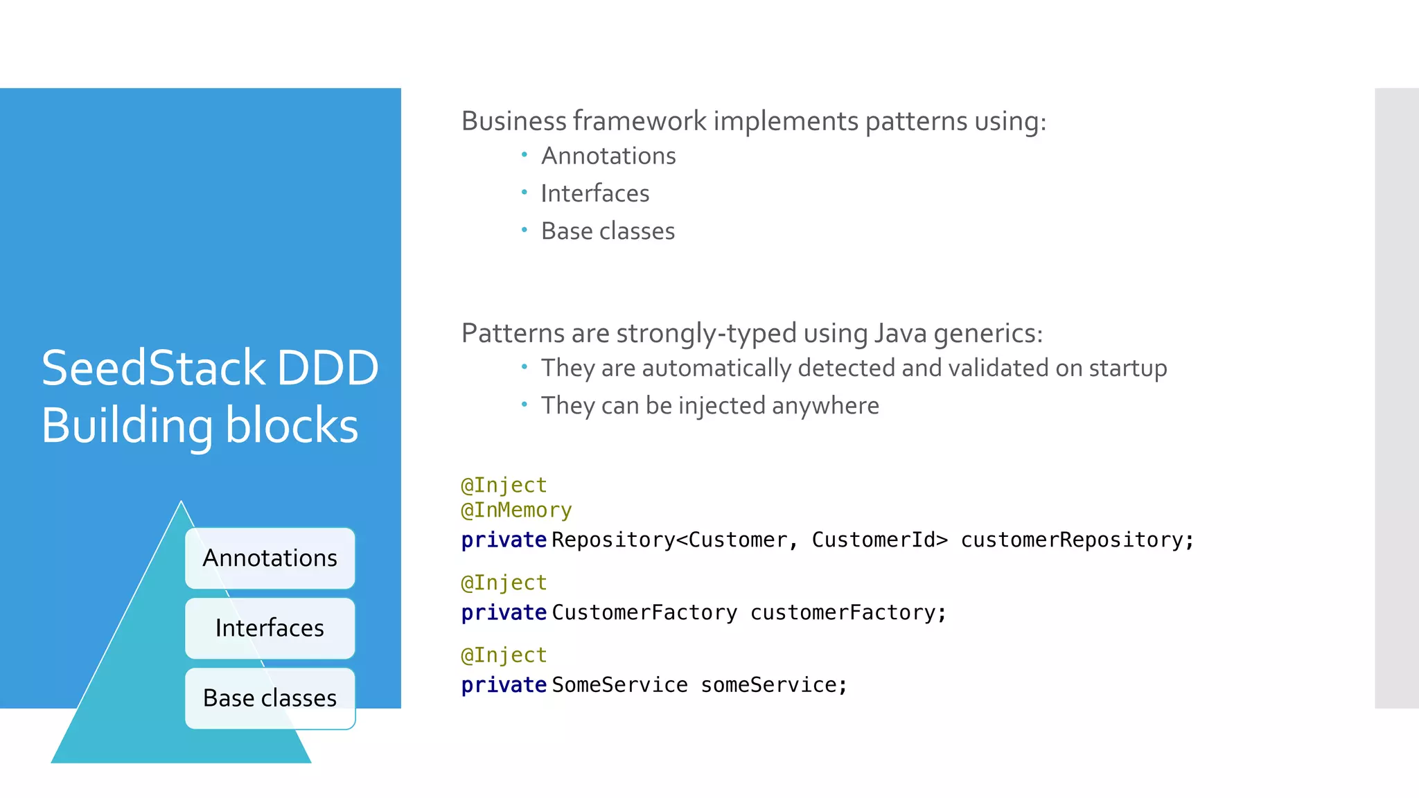 SeedStack DDD
Building blocks
Business framework implements patterns using:
 Annotations
 Interfaces
 Base classes
Patterns are strongly-typed using Java generics:
 They are automatically detected and validated on startup
 They can be injected anywhere
@Inject
@InMemory
private Repository<Customer, CustomerId> customerRepository;
Annotations
Interfaces
Base classes
@Inject
private CustomerFactory customerFactory;
@Inject
private SomeService someService;
 