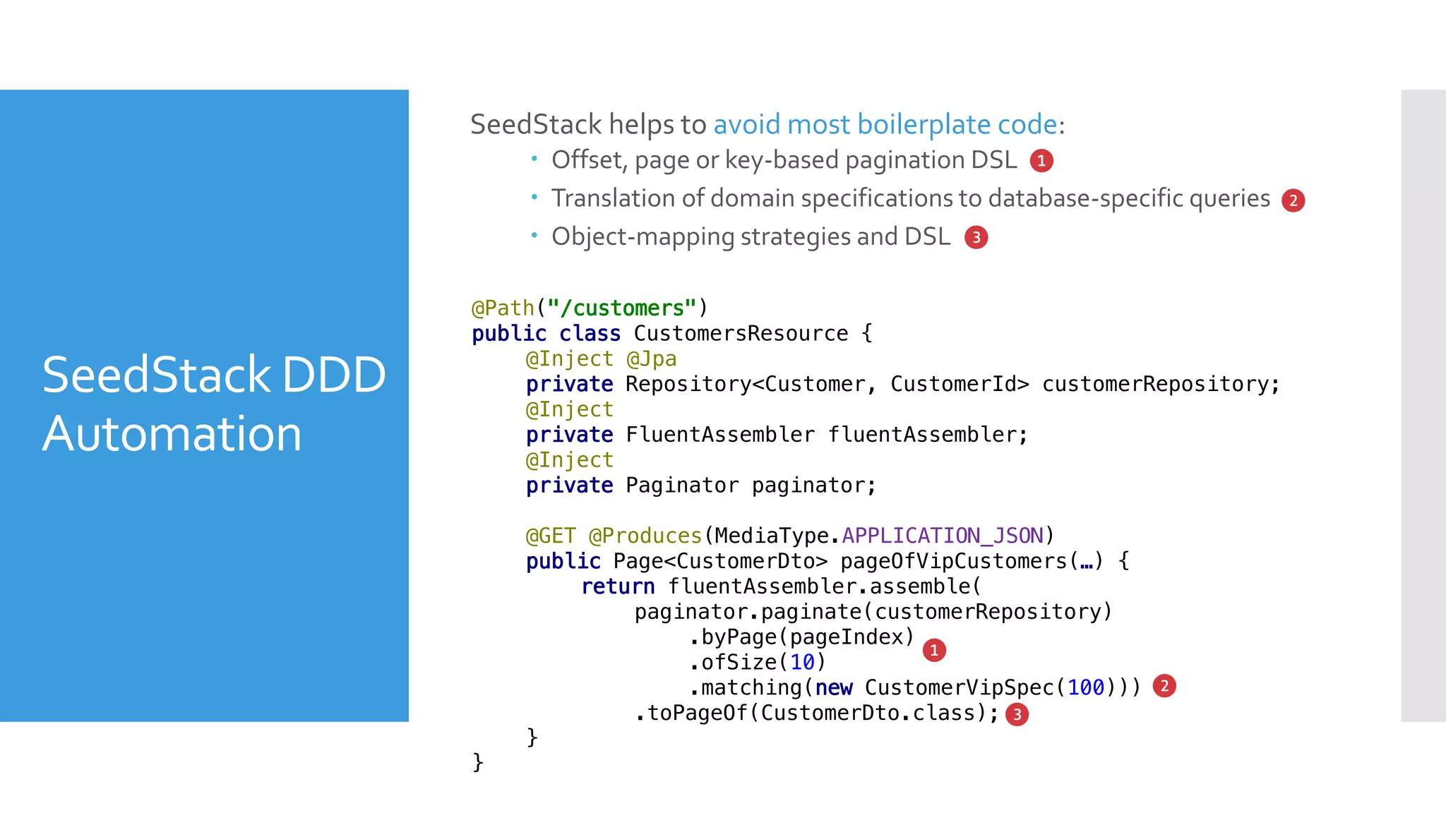 SeedStack DDD
Automation
SeedStack helps to avoid most boilerplate code:
 Offset, page or key-based pagination DSL
 Translation of domain specifications to database-specific queries
 Object-mapping strategies and DSL
❶
❷
❸
@Path("/customers")
public class CustomersResource {
@Inject @Jpa
private Repository<Customer, CustomerId> customerRepository;
@Inject
private FluentAssembler fluentAssembler;
@Inject
private Paginator paginator;
@GET @Produces(MediaType.APPLICATION_JSON)
public Page<CustomerDto> pageOfVipCustomers(…) {
return fluentAssembler.assemble(
paginator.paginate(customerRepository)
.byPage(pageIndex)
.ofSize(10)
.matching(new CustomerVipSpec(100)))
.toPageOf(CustomerDto.class);
}
}
❶
❷
❸
 