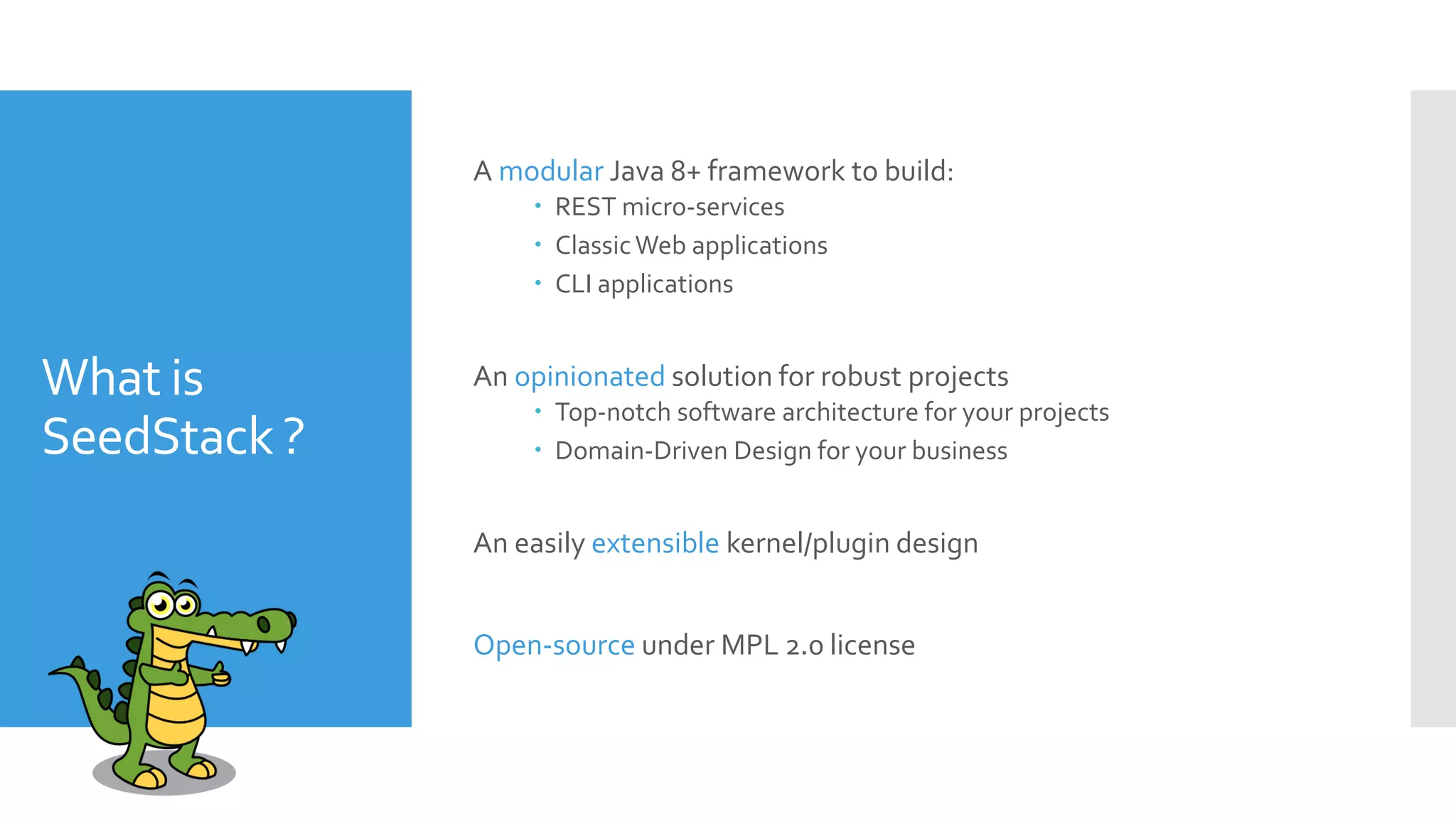 What is
SeedStack ?
A modular Java 8+ framework to build:
 REST micro-services
 ClassicWeb applications
 CLI applications
An opinionated solution for robust projects
 Top-notch software architecture for your projects
 Domain-Driven Design for your business
An easily extensible kernel/plugin design
Open-source under MPL 2.0 license
 