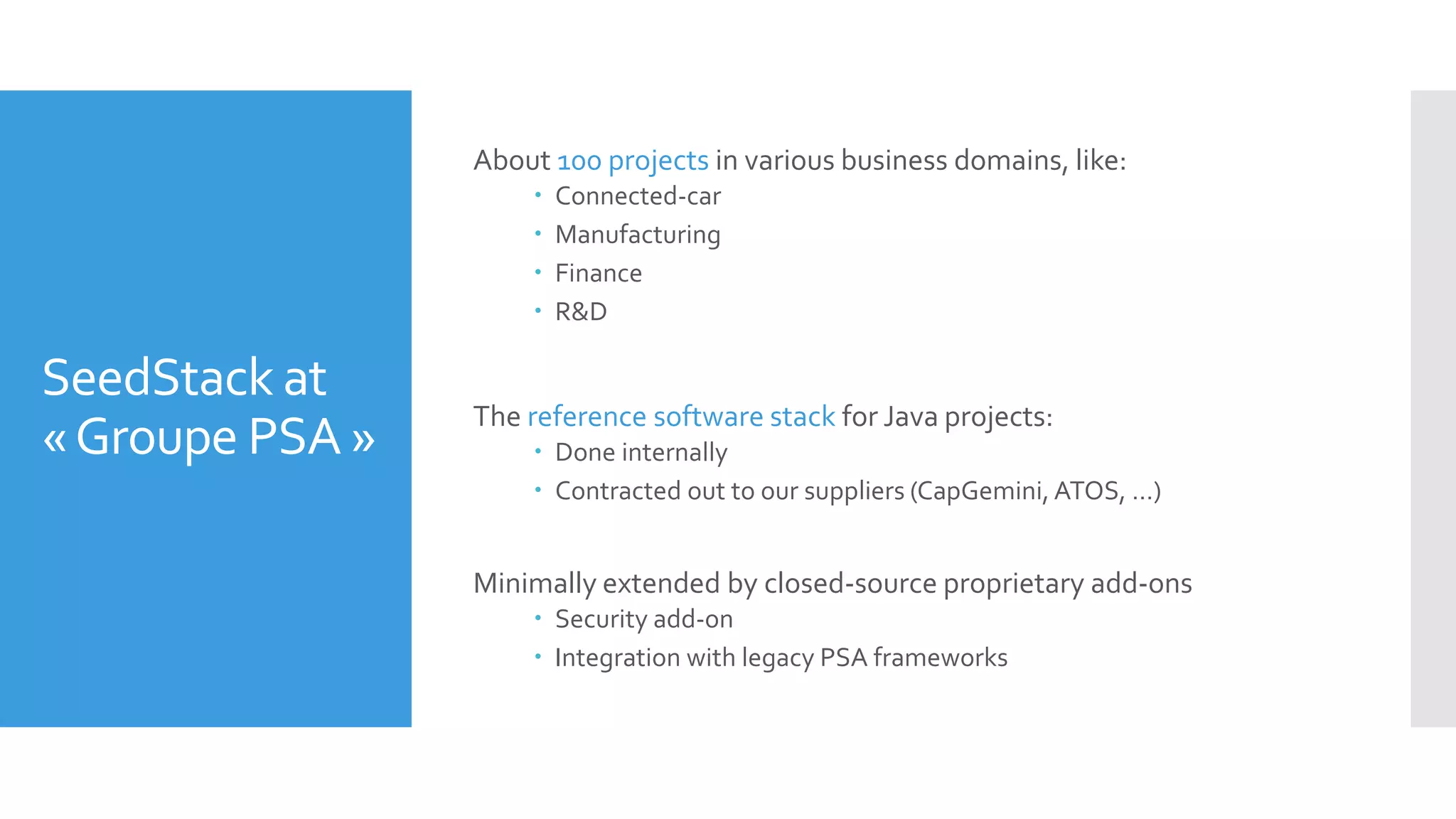 SeedStack at
«Groupe PSA »
About 100 projects in various business domains, like:
 Connected-car
 Manufacturing
 Finance
 R&D
The reference software stack for Java projects:
 Done internally
 Contracted out to our suppliers (CapGemini, ATOS, …)
Minimally extended by closed-source proprietary add-ons
 Security add-on
 Integration with legacy PSA frameworks
 