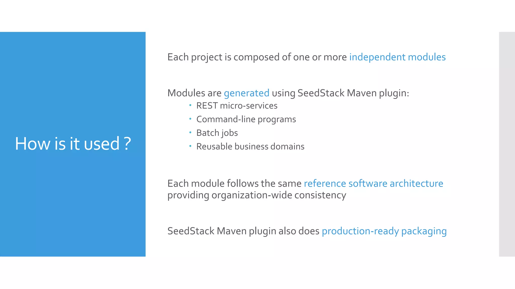 How is it used ?
Each project is composed of one or more independent modules
Modules are generated using SeedStack Maven plugin:
 REST micro-services
 Command-line programs
 Batch jobs
 Reusable business domains
Each module follows the same reference software architecture
providing organization-wide consistency
SeedStack Maven plugin also does production-ready packaging
 