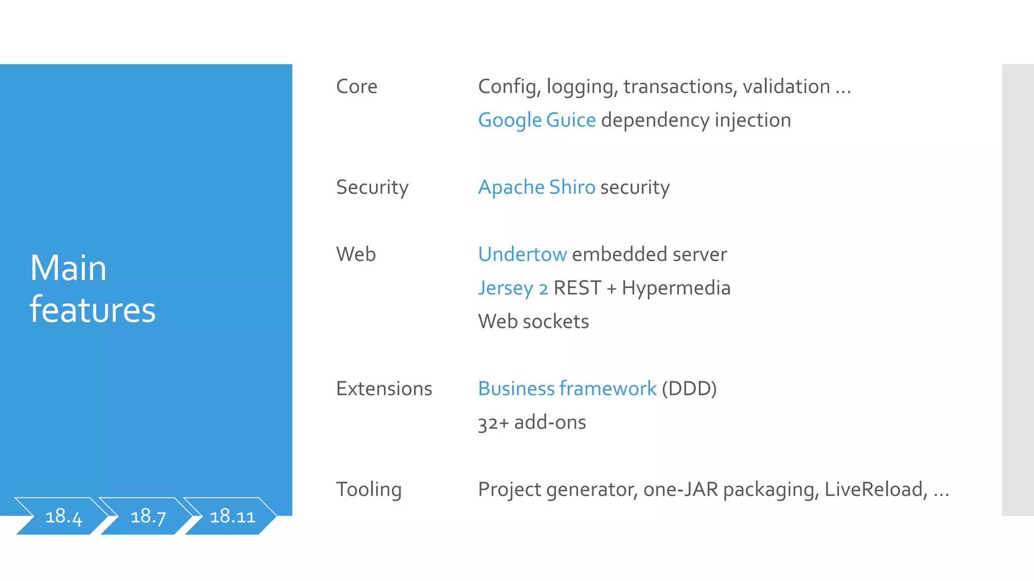 Main
features
Core
Security
Web
Extensions
Tooling
Config, logging, transactions, validation …
GoogleGuice dependency injection
Apache Shiro security
Undertow embedded server
Jersey 2 REST + Hypermedia
Web sockets
Business framework (DDD)
32+ add-ons
Project generator, one-JAR packaging, LiveReload, …
18.4 18.7 18.11
 