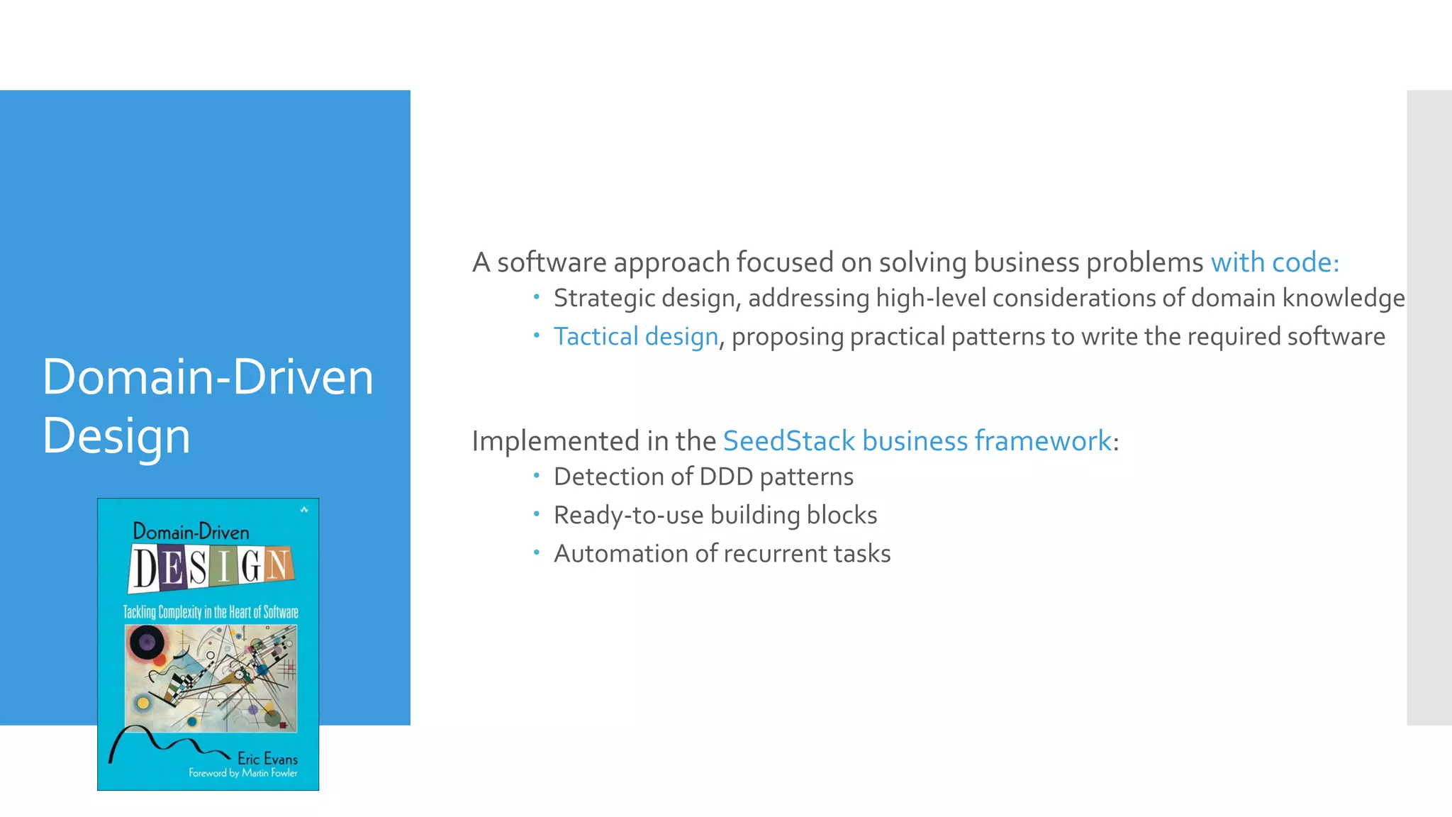 Domain-Driven
Design
A software approach focused on solving business problems with code:
 Strategic design, addressing high-level considerations of domain knowledge
 Tactical design, proposing practical patterns to write the required software
Implemented in the SeedStack business framework:
 Detection of DDD patterns
 Ready-to-use building blocks
 Automation of recurrent tasks
 