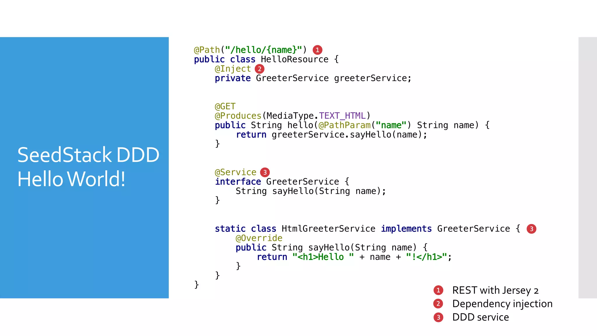 SeedStack DDD
HelloWorld!
@Path("/hello/{name}")
public class HelloResource {
@Inject
private GreeterService greeterService;
@GET
@Produces(MediaType.TEXT_HTML)
public String hello(@PathParam("name") String name) {
return greeterService.sayHello(name);
}
@Service
interface GreeterService {
String sayHello(String name);
}
static class HtmlGreeterService implements GreeterService {
@Override
public String sayHello(String name) {
return "<h1>Hello " + name + "!</h1>";
}
}
}
❶
❷
❸
❶
❸
REST with Jersey 2
Dependency injection
DDD service
❷
❸
 