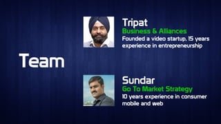 TeamTeam
TripatTripat
SundarSundar
Business & AlliancesBusiness & Alliances
Go To Market StrategyGo To Market Strategy
Founded a video startup, 15 years
experience in entrepreneurship
Founded a video startup, 15 years
experience in entrepreneurship
10 years experience in consumer
mobile and web
10 years experience in consumer
mobile and web
 