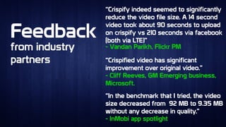 FeedbackFeedback
“Crispify indeed seemed to significantly
reduce the video file size. A 14 second
video took about 90 seconds to upload
on crispify vs 210 seconds via facebook
(both via LTE)”
“Crispify indeed seemed to significantly
reduce the video file size. A 14 second
video took about 90 seconds to upload
on crispify vs 210 seconds via facebook
(both via LTE)”
from industry
partners
from industry
partners “Crispified video has significant
improvement over original video.”
“Crispified video has significant
improvement over original video.”
“In the benchmark that I tried, the video
size decreased from 92 MB to 9.35 MB
without any decrease in quality.”
“In the benchmark that I tried, the video
size decreased from 92 MB to 9.35 MB
without any decrease in quality.”
- Vandan Parikh, Flickr PM- Vandan Parikh, Flickr PM
- Cliff Reeves, GM Emerging business,
Microsoft.
- Cliff Reeves, GM Emerging business,
Microsoft.
- InMobi app spotlight- InMobi app spotlight
 