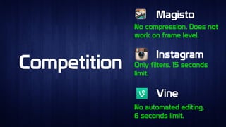 CompetitionCompetition
MagistoMagisto
InstagramInstagram
VineVine
No compression. Does not
work on frame level.
No compression. Does not
work on frame level.
Only filters. 15 seconds
limit.
Only filters. 15 seconds
limit.
No automated editing.
6 seconds limit.
No automated editing.
6 seconds limit.
 